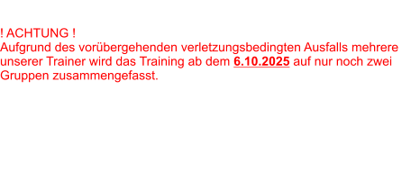 WER:  ! ACHTUNG ! Aufgrund des vorbergehenden verletzungsbedingten Ausfalls mehrere unserer Trainer wird das Training ab dem 6.10.2025 auf nur noch zwei Gruppen zusammengefasst.  	1.	Jugendgruppe		7-15 Jahre 	2.	Erwachsenengruppe	ab 15 Jahren  Bei der Zuordnung knnen auch Ausnahmen gemacht werden, wenn beispielsweise die krperliche Entwicklung, der Leistungsstand oder auch familire Zusammengehrigkeit dies als angebracht erscheinen lassen.